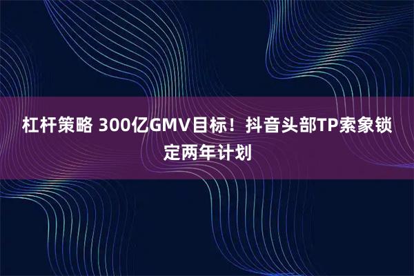 杠杆策略 300亿GMV目标！抖音头部TP索象锁定两年计划