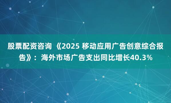 股票配资咨询 《2025 移动应用广告创意综合报告》：海外市场广告支出同比增长40.3%