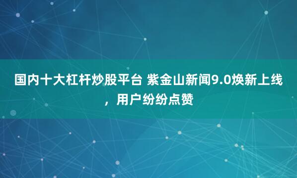 国内十大杠杆炒股平台 紫金山新闻9.0焕新上线，用户纷纷点赞