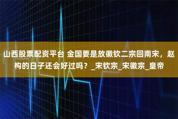 山西股票配资平台 金国要是放徽钦二宗回南宋，赵构的日子还会好过吗？_宋钦宗_宋徽宗_皇帝
