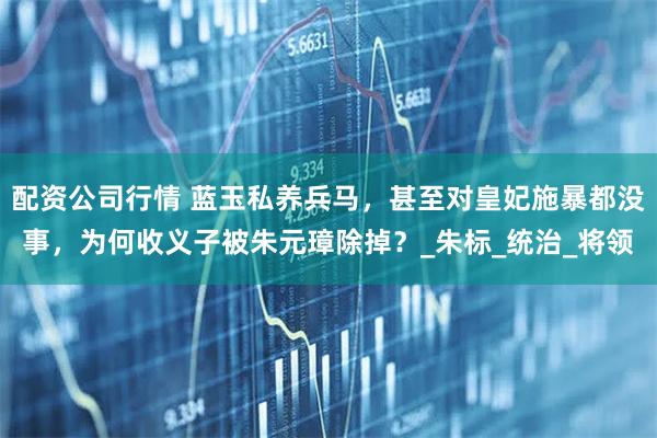 配资公司行情 蓝玉私养兵马，甚至对皇妃施暴都没事，为何收义子被朱元璋除掉？_朱标_统治_将领