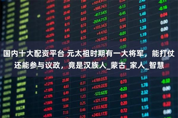 国内十大配资平台 元太祖时期有一大将军，能打仗还能参与议政，竟是汉族人_蒙古_家人_智慧