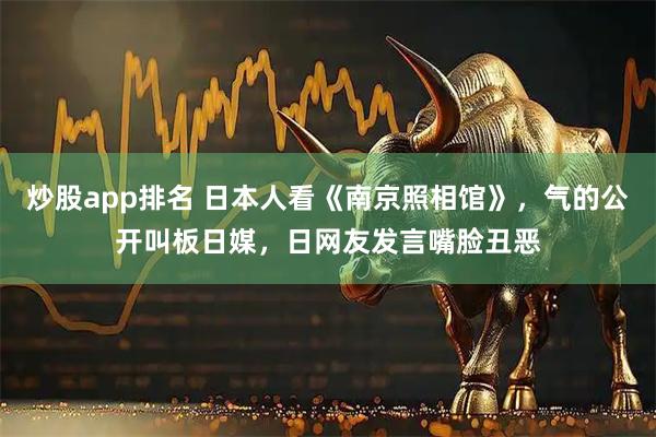 炒股app排名 日本人看《南京照相馆》，气的公开叫板日媒，日网友发言嘴脸丑恶