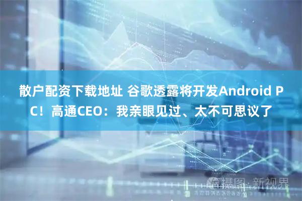 散户配资下载地址 谷歌透露将开发Android PC！高通CEO：我亲眼见过、太不可思议了