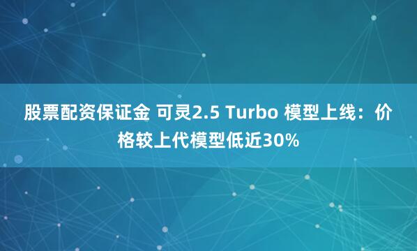 股票配资保证金 可灵2.5 Turbo 模型上线：价格较上代模型低近30%