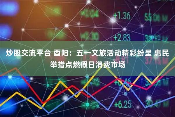 炒股交流平台 酉阳：五一文旅活动精彩纷呈 惠民举措点燃假日消费市场