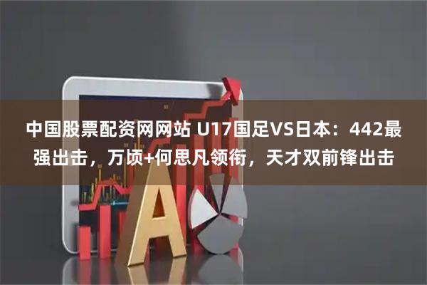 中国股票配资网网站 U17国足VS日本：442最强出击，万顷+何思凡领衔，天才双前锋出击