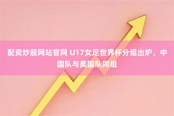 配资炒股网站官网 U17女足世界杯分组出炉，中国队与美国队同组